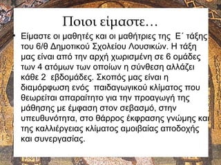 Ποιοι είμαστε…
• Είμαστε οι μαθητές και οι μαθήτριες της Ε΄ τάξης
του 6/θ Δημοτικού Σχολείου Λουσικών. H τάξη
μας είναι από την αρχή χωρισμένη σε 6 ομάδες
των 4 ατόμων των οποίων η σύνθεση αλλάζει
κάθε 2 εβδομάδες. Σκοπός μας είναι η
διαμόρφωση ενός παιδαγωγικού κλίματος που
θεωρείται απαραίτητο για την προαγωγή της
μάθησης με έμφαση στον σεβασμό, στην
υπευθυνότητα, στο θάρρος έκφρασης γνώμης και
της καλλιέργειας κλίματος αμοιβαίας αποδοχής
και συνεργασίας.
 
