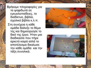 Βρήκαμε πληροφορίες για
τα ψηφιδωτά σε
εγκυκλοπαίδειες, το
διαδίκτυο, βιβλία,
σχολικό βιβλίο κ.λ.π.
Στη συνέχεια η κάθε
ομάδα διάλεξε το θέμα
της και δημιούργησε το
δικό της έργο. Ήταν μια
διαδικασία που πήρε
αρκετό καιρό αλλά το
αποτέλεσμα δικαίωσε
την κάθε ομάδα και την
τάξη συνολικά.
 