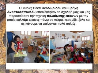 Οι κυρίες Ρένα Θεοδωρίδου και Ειρήνη
Αναστασοπούλου επισκέφτηκαν το σχολείο μας και μας
παρουσίασαν την τεχνική παλαίωσης εικόνων με την
οποία κολλάμε εικόνες πάνω σε πέτρα, κεραμίδι, ξύλο και
τις κάνουμε να φαίνονται πολύ παλιές.
 