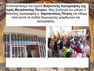 Επισκεφτήκαμε την σχολή Βυζαντινής Αγιογραφίας της
Ιεράς Μητρόπολης Πατρών. Μας ξενάγησε και μίλησε ο
δάσκαλος αγιογραφίας κ. Λαμπρινάκος Πέτρος και είδαμε
από κοντά τα στάδια δημιουργίας ψηφιδωτών και
αγιογραφίας.
 