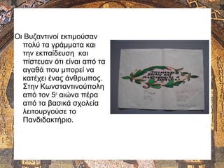 Οι Βυζαντινοί εκτιμούσαν
πολύ τα γράμματα και
την εκπαίδευση και
πίστευαν ότι είναι από τα
αγαθά που μπορεί να
κατέχει ένας άνθρωπος.
Στην Κωνσταντινούπολη
από τον 5ο
αιώνα πέρα
από τα βασικά σχολεία
λειτουργούσε το
Πανδιδακτήριο.
 