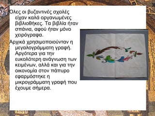 Όλες οι βυζαντινές σχολές
είχαν καλά οργανωμένες
βιβλιοθήκες. Τα βιβλία ήταν
σπάνια, αφού ήταν μόνο
χειρόγραφα.
Αρχικά χρησιμοποιούνταν η
μεγαλογράμματη γραφή.
Αργότερα για την
ευκολότερη ανάγνωση των
κειμένων, αλλά και για την
οικονομία στον πάπυρο
εφαρμόστηκε η
μικρογράμματη γραφή που
έχουμε σήμερα.
 