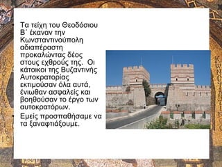• Τα τείχη του Θεοδόσιου
Β΄ έκαναν την
Κωνσταντινούπολη
αδιαπέραστη
προκαλώντας δέος
στους εχθρούς της. Οι
κάτοικοι της Βυζαντινής
Αυτοκρατορίας
εκτιμούσαν όλα αυτά,
ένιωθαν ασφαλείς και
βοηθούσαν το έργο των
αυτοκρατόρων.
• Εμείς προσπαθήσαμε να
τα ξαναφτιάξουμε.
 