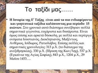Το ταξίδι μας……
• Η Ιστορία της Ε’ Τάξης είναι από τα πιο ενδιαφέροντα
και γοητευτικά ταξίδια καλύπτοντας μια περίοδο 15
αιώνων. Στο χρονικό αυτό διάστημα συνέβησαν πολλά
σημαντικά γεγονότα, ευχάριστα και δυσάρεστα. Είναι
όμως επίσης και αρκετά δύσκολη, με πολλά και περίεργα
ονόματα Ιουστιανός, Διοκλητιανός, Μαξέντιος,
Ανθέμιος, Ισίδωρος, Ρατισλάβος. Επίσης πολλές και
σημαντικές χρονολογίες: 313 μ.Χ. (το διάταγμα της
ανεξιθρησκίας), 330 μ.Χ. (Ίδρυση της Κων/λης), 537 μ.Χ.
(Εγκαίνια της Αγίας Σοφίας), 843 μ.Χ., 1204 μ.Χ., 29
Μαϊου 1453….
 