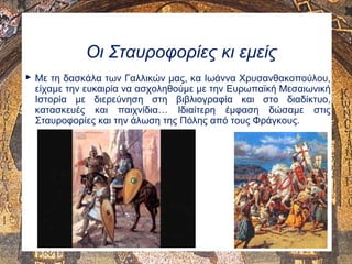 Οι Σταυροφορίες κι εμείς
 Με τη δασκάλα των Γαλλικών μας, κα Ιωάννα Χρυσανθακοπούλου,
είχαμε την ευκαιρία να ασχοληθούμε με την Ευρωπαϊκή Μεσαιωνική
Ιστορία με διερεύνηση στη βιβλιογραφία και στο διαδίκτυο,
κατασκευές και παιχνίδια… Ιδιαίτερη έμφαση δώσαμε στις
Σταυροφορίες και την άλωση της Πόλης από τους Φράγκους.
 