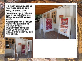 Το πρόγραμμα έληξε με
την παρουσίασή του
στις 29 Μαΐου στο
προαύλιο του σχολείου
μας στην εκδήλωση: «Η
Πόλις εάλω 562 χρόνια
μετά».
Οι μαθητές της Ε΄ Τάξης
είχαν την ευκαιρία να
δείξουν στους
συμμαθητές τους και
τους γονείς τους την
δουλειά που έκαναν όλο
τον χρόνο.
 