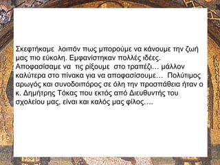 Σκεφτήκαμε λοιπόν πως μπορούμε να κάνουμε την ζωή
μας πιο εύκολη. Εμφανίστηκαν πολλές ιδέες.
Αποφασίσαμε να τις ρίξουμε στο τραπέζι… μάλλον
καλύτερα στο πίνακα για να αποφασίσουμε… Πολύτιμος
αρωγός και συνοδοιπόρος σε όλη την προσπάθεια ήταν ο
κ. Δημήτρης Τόκας που εκτός από Διευθυντής του
σχολείου μας, είναι και καλός μας φίλος….
 