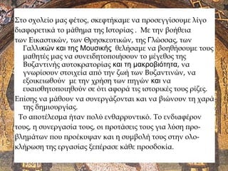 Στο σχολείο μας φέτος, σκεφτήκαμε να προσεγγίσουμε λίγο
διαφορετικά το μάθημα της Ιστορίας . Με την βοήθεια
των Εικαστικών, των Θρησκευτικών, της Γλώσσας, των
Γαλλικών και της Μουσικής θελήσαμε να βοηθήσουμε τους
μαθητές μας να συνειδητοποιήσουν το μέγεθος της
Βυζαντινής αυτοκρατορίας και τη μακροβιότητα, να
γνωρίσουν στοιχεία από την ζωή των Βυζαντινών, να
εξοικειωθούν με την χρήση των πηγών και να
ευαισθητοποιηθούν σε ότι αφορά τις ιστορικές τους ρίζες.
Επίσης να μάθουν να συνεργάζονται και να βιώνουν τη χαρά
της δημιουργίας.
Το αποτέλεσμα ήταν πολύ ενθαρρυντικό. Το ενδιαφέρον
τους, η συνεργασία τους, οι προτάσεις τους για λύση προ-
βλημάτων που προέκυψαν και η συμβολή τους στην ολο-
κλήρωση της εργασίας ξεπέρασε κάθε προσδοκία.
 