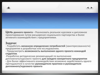 Цель данного проекта – Реализовать реальное курсовое и дипломное
проектирование путем расширения социального партнерства и более
активного взаимодействия с предприятиями.
Задачи:
- Разработать механизм определения потребностей (заинтересованности)
предприятия в разработках или исследованиях.
- Предусмотреть возможность выполнения одного проекта командой
студентов.
-Разработка методических рекомендаций по выполнению
дипломного/курсового проекта для каждого конкретного предприятия
- Для более эффективного взаимодействия возможно задействовать одного
преподавателя в качестве руководителя практики и руководителя
дипломного/курсового проекта
 