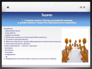 Разработка:
- нормативных актов;
- плана работы;
- графика заседаний.
2. Выявление лидеров из студенческой общественности
3. Создание Структуры Центра
4. Обучение выявленных лидеров (формирование инициативной команды)
5. Реализация программ «Центра»:
(любое мероприятие - событие / праздник)
- конкурсы;
- фестивали;
- семинары;
- конференции;
- др.
6. Непрерывное вовлечение новых студентов в деятельность Центра
 