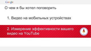 Конфиденциальная информация Google
1. Видео на мобильных устройствах
2. Измерение эффективности вашего
видео на YouTube
О чем я бы хотел поговорить
 