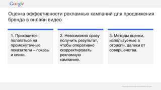Конфиденциальная информация GoogleКонфиденциальная информация Google
Оценка эффективности рекламных кампаний для продвижения
бренда в онлайн видео
1. Приходится
полагаться на
промежуточные
показатели – показы
и клики.
2. Невозможно сразу
получить результат,
чтобы оперативно
скорректировать
рекламную
кампанию.
3. Методы оценки,
используемые в
отрасли, далеки от
совершенства.
 