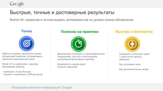 Конфиденциальная информация Google
Brand Lift: надежная и точная модель экспериментов на уровне показа объявлений
Конфиденциальная информация Google
Быстрые, точные и достоверные результаты
Точно
Работа на уровне технологии показа
объявлений позволяет устанавливать
причинно-следственные связи
Brand Lift по сравнению с другими
методиками опросов:
– выборка в 10 раз больше
– процент ответивших в 200 раз выше
Полезно на практике
Детализация по возрасту, демографическим
показателям, частоте и соотношению
смотревших/пропутивших рекламу
Возможность оценки даже
коротких кампаний
Быстро и бесплатно
Создание отчетов уже через
7 дней после запуска
кампании
Без установки тегов
Без дополнительных затрат
 