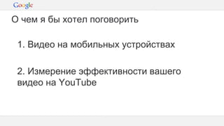 Конфиденциальная информация Google
1. Видео на мобильных устройствах
2. Измерение эффективности вашего
видео на YouTube
О чем я бы хотел поговорить
 
