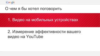 Конфиденциальная информация Google
1. Видео на мобильных устройствах
2. Измерение эффективности вашего
видео на YouTube
О чем я бы хотел поговорить
 