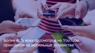 Конфиденциальная информация Google
Более 40% всех просмотров на YouTube,
приходятся на мобильные устройства
Источник: внутренние данные Google
 