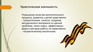 Практическая значимость:
Повышение качества воспитательного
процесса, развитие у детей нравственно
- патриотических качеств, создание
методического материала по данной
проблеме, поиск новых, эффективных
форм и методов работы по нравственно
- патриотическому воспитанию.
 