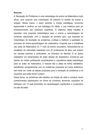 iii
Resumo
A Resolução de Problemas é uma metodologia de ensino de Matemática muito
eficaz, pois propicia uma mobilização de saberes no sentido de buscar a
solução. Nessa busca, o aluno aprende a montar estratégias, raciocinar
logicamente e verificar se sua estratégia foi válida, o que colabora para um
amadurecimento das estruturas cognitivas. O objectivo deste trabalho é
desenhar uma proposta metodológica para o ensino e aprendizagem do
conteúdo relacionado com a equação de primeiro grau, que baseada na
metodologia de resolução de problemas, conduza a melhorar a qualidade do
processo de ensino-aprendizagem da matemática. Proposta que é trabalhada
nas aulas de Matemática no 1º ciclo do ensino secundário. Apresentam-se os
resultados de entrevistas realizadas com 27 professores da área, que actuam
em escolas públicas e particulares, no município do Namibe. E os dados
colectados em observações de aulas através de diagnostico. Conclui-se que
apesar de muitos professores reconhecerem a importância desta metodologia
para as aulas de matemática, a maioria não a utiliza de forma satisfatória,
trabalhando principalmente com os problemas propostos em livros didácticos,
sem levar em conta as etapas propostas para a resolução de problemas e os
requisitos que estes devem cumprir.
Desta forma, os problemas são tratados em função de obter e construir novos
conhecimentos expressados em forma de conceitos, teoremas, equações de
definição, etc. O qual possibilita um aprendizagem significativo e cooperativo
na sala de aulas.
 