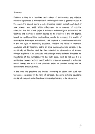 iv
Summary
Problem solving is a teaching methodology of Mathematics very effective
because it promotes a mobilization of knowledge in order to get the solution. In
this quest, the student learns to ride strategies, reason logically and check if
your strategy was valid, which collaborates for a maturing of cognitive
structures. The aim of this paper is to draw a methodological approach to the
teaching and learning of content related to the equation of the first degree,
based on problem-solving methodology, results in improving the quality of
teaching and learning of mathematics. That proposal is crafted in the math class
in the first cycle of secondary education. Presents the results of interviews
conducted with 27 teachers, acting on area public and private schools, in the
municipality of Namibe. And the data collected on observations of lessons
through diagnosis. It is concluded that although many teachers recognize the
importance of this methodology to the math class, most do not use it in a
satisfactory manner, working mainly with the problems proposed in textbooks,
without taking into account the proposed steps for problem solving and the
requirements they must meet.
In this way, the problems are treated according to obtain and build new
knowledge expressed in the form of concepts, theorems, defining equations,
etc. Which makes it a significant and cooperative learning in the classroom.
 