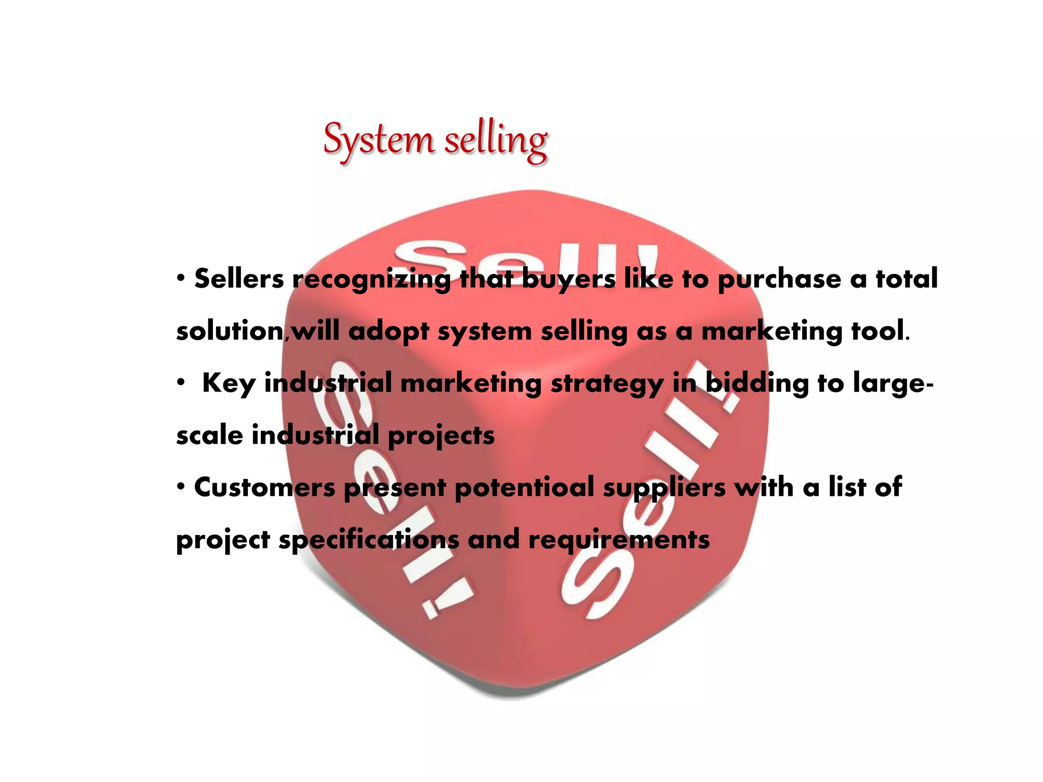 System selling
• Sellers recognizing that buyers like to purchase a total
solution,will adopt system selling as a marketing tool.
• Key industrial marketing strategy in bidding to large-
scale industrial projects
• Customers present potentioal suppliers with a list of
project specifications and requirements