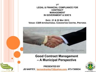 1ST
LEGAL & FINANCIAL COMPLIANCE FOR
CONTRACT
MANAGEMENT
IN GOVERNMENT & SOE’S
DATE: 21 & 22 MAY 2013
VENUE: CSIR INTERNATIONAL CONVENTION CENTRE, PRETORIA
PRESENTED BY
JB NARTEY, bernardnartey13@yahoo.com, 073-7369034
Good Contract Management
– A Municipal Perspective
 