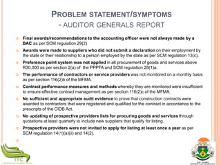 PROBLEM STATEMENT/SYMPTOMS
- AUDITOR GENERALS REPORT
 Final awards/recommendations to the accounting officer were not always made by a
BAC as per SCM regulation 29(2)
 Awards were made to suppliers who did not submit a declaration on their employment by
the state or their relationship to a person employed by the state as per SCM regulation 13(c).
 Preference point system was not applied in all procurement of goods and services above
R30,000 as per section 2(a) of the PPPFA and SCM regulation 28(1)a.
 The performance of contractors or service providers was not monitored on a monthly basis
as per section 116(2)b of the MFMA.
 Contract performance measures and methods whereby they are monitored were insufficient
to ensure effective contract management as per section 116(2)c of the MFMA.
 No sufficient and appropriate audit evidence to prove that construction contracts were
awarded to contractors that were registered and qualified for the contract in accordance to the
prescripts of the CIDB Act.
 No updating of prospective providers lists for procuring goods and services through
quotations at least quarterly to include new suppliers that qualify for listing.
 Prospective providers were not invited to apply for listing at least once a year as per
SCM regulation 14(1)(a)(ii) and 14(2).

 