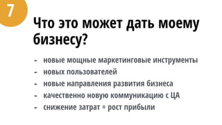 Что это может дать моему
бизнесу?
- новые мощные маркетинговые инструменты
- новых пользователей
- новые направления развития бизнеса
- качественно новую коммуникацию с ЦА
- снижение затрат = рост прибыли
7
 