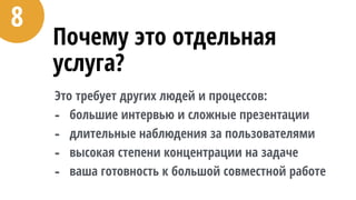 Почему это отдельная
услуга?
Это требует других людей и процессов:
- большие интервью и сложные презентации
- длительные наблюдения за пользователями
- высокая степени концентрации на задаче
- ваша готовность к большой совместной работе
8
 