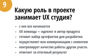 Какую роль в проекте
занимает UX студия?
- с нее все начинается
- UX команда — идеолог и автор продукта
- готовит набор артефактов для разработки
- осуществляет всю коммуникацию с клиентом
- контролирует качество работы других участн.
- отвечает за итоговый результат
9
 