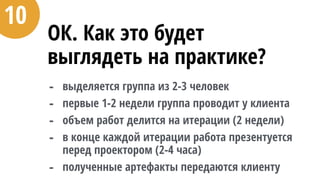 ОК. Как это будет
выглядеть на практике?
- выделяется группа из 2-3 человек
- первые 1-2 недели группа проводит у клиента
- объем работ делится на итерации (2 недели)
- в конце каждой итерации работа презентуется
перед проектором (2-4 часа)
- полученные артефакты передаются клиенту
10
 