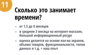 Сколько это занимает
времени?
- от 1,5 до Х месяцев
- в среднем 3 месяца на интернет-магазин,
большой информационный ресурс
- оценка делается на основе кол-ва экранов,
объема товаров, функциональности, типов
данных и т.д. + наш опыт
11
 