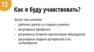 Как я буду учавствовать?
Более чем активно:
- рабочая группа со стороны клиента
- регулярные брифинги
- регулярные встречи-презентации-обсуждения
- регулярные подачи артефактов и их
согласование
12
 
