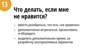 Что делать, если мне  
не нравится?
- вместе разобраться, что есть «не нравится»
- дополнительно встречаться, презентовать  
и обсуждать
- выделять дополнительное время, на
разработку альтернативных вариантов
13
 