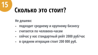 Сколько это стоит?
Не дешево:
- подходит среднему и крупному бизнесу
- считается по человеко-часам
- сейчас у нас стандартный рейт 2000 руб/час
- в среднем итерация стоит 200 000 руб.
15
 