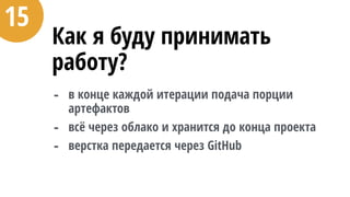 Как я буду принимать
работу?
- в конце каждой итерации подача порции
артефактов
- всё через облако и хранится до конца проекта
- верстка передается через GitHub
15
 