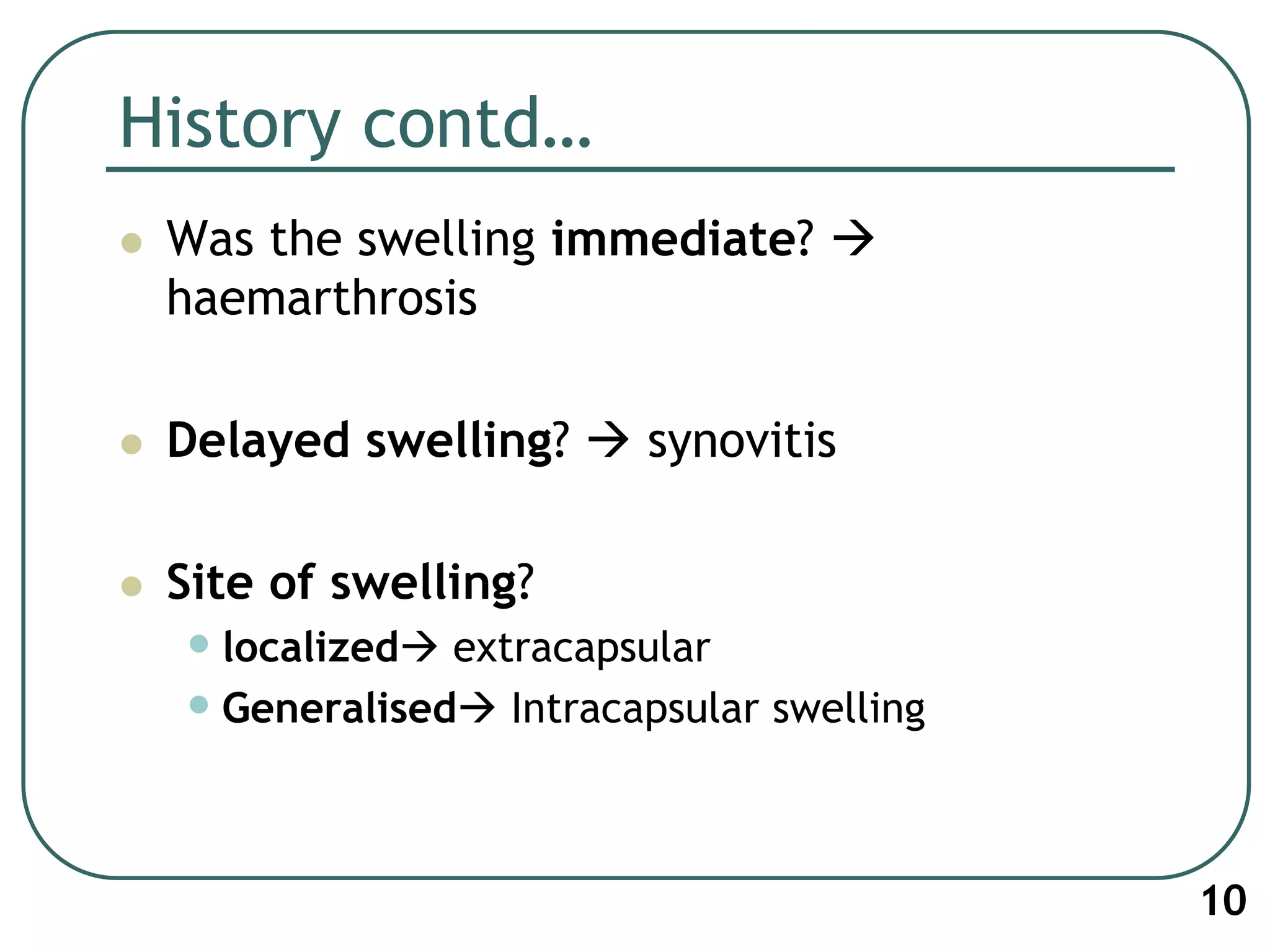 History contd…
 Was the swelling immediate? 
haemarthrosis
 Delayed swelling?  synovitis
 Site of swelling?
•localized extracapsular
•Generalised Intracapsular swelling
10
 