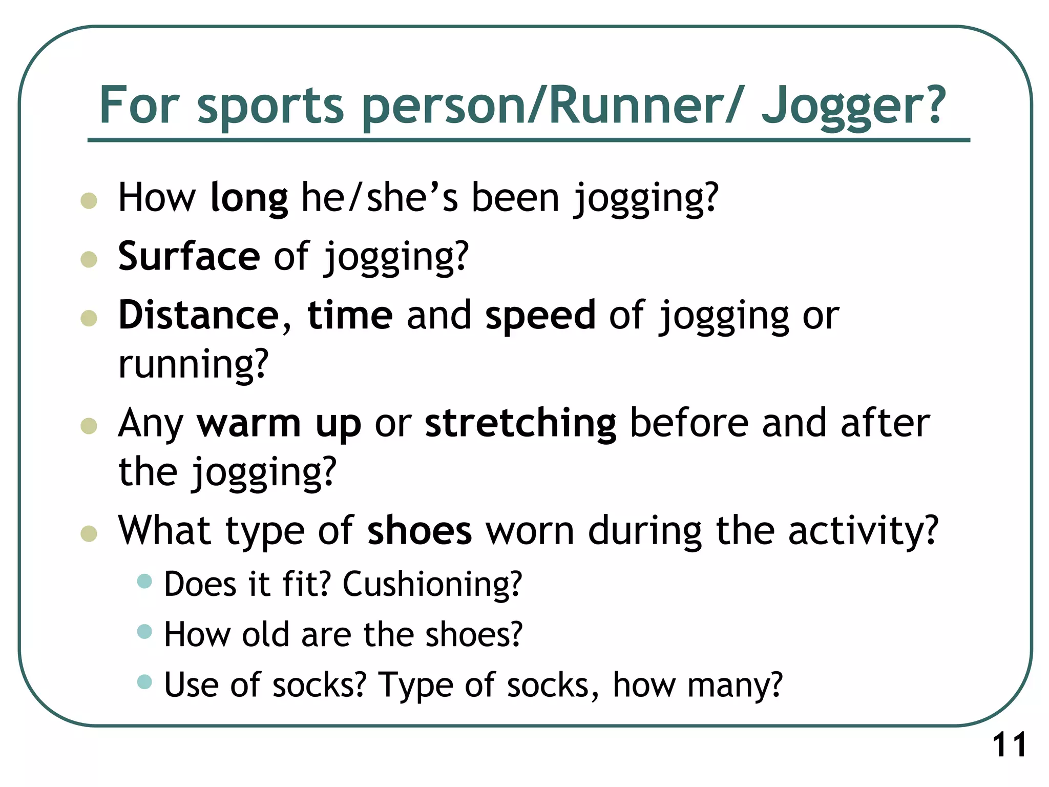 For sports person/Runner/ Jogger?
 How long he/she’s been jogging?
 Surface of jogging?
 Distance, time and speed of jogging or
running?
 Any warm up or stretching before and after
the jogging?
 What type of shoes worn during the activity?
•Does it fit? Cushioning?
•How old are the shoes?
•Use of socks? Type of socks, how many?
11
 
