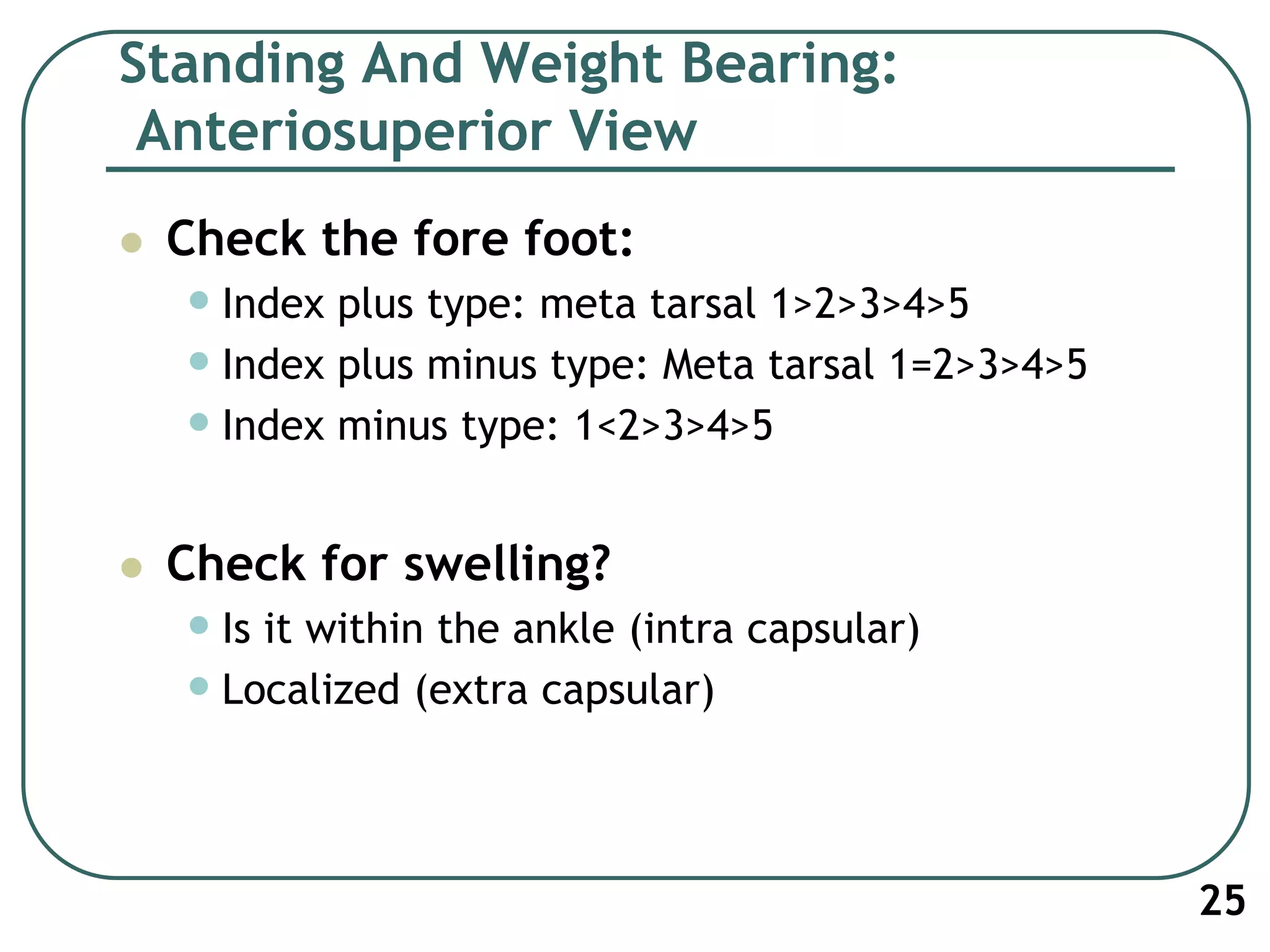 Standing And Weight Bearing:
Anteriosuperior View
 Check the fore foot:
•Index plus type: meta tarsal 1>2>3>4>5
•Index plus minus type: Meta tarsal 1=2>3>4>5
•Index minus type: 1<2>3>4>5
 Check for swelling?
•Is it within the ankle (intra capsular)
•Localized (extra capsular)
25
 