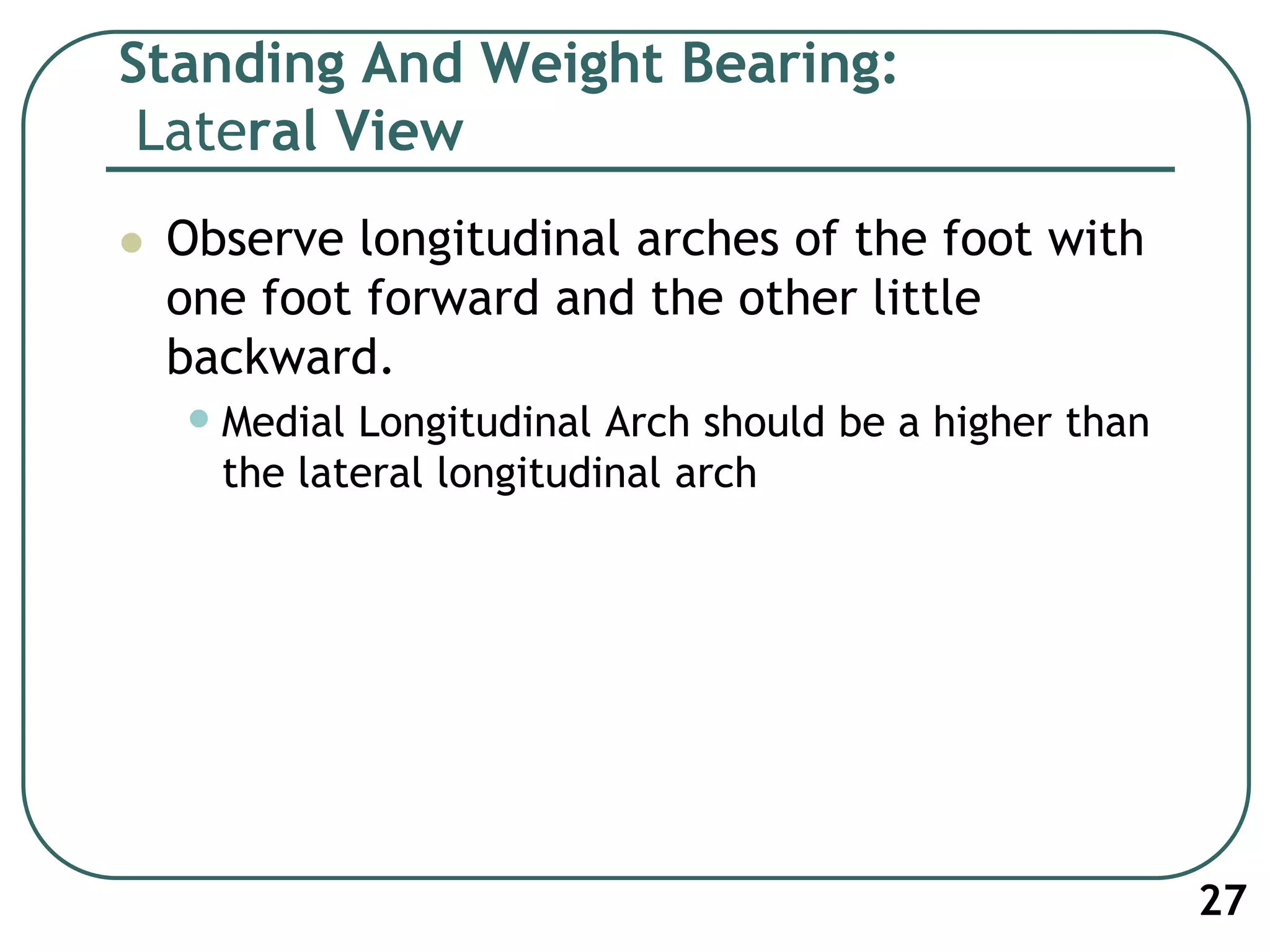 Standing And Weight Bearing:
Lateral View
 Observe longitudinal arches of the foot with
one foot forward and the other little
backward.
•Medial Longitudinal Arch should be a higher than
the lateral longitudinal arch
27
 