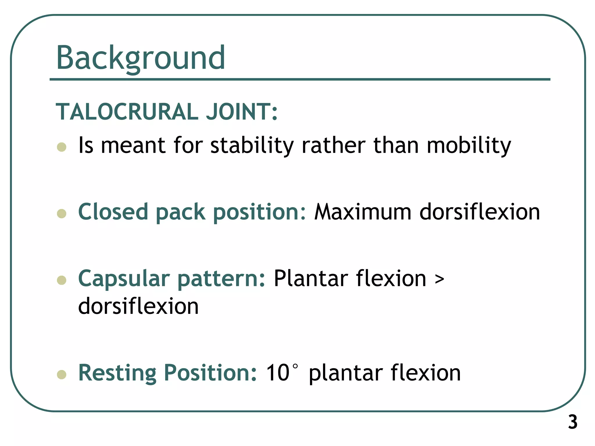 Background
TALOCRURAL JOINT:
 Is meant for stability rather than mobility
 Closed pack position: Maximum dorsiflexion
 Capsular pattern: Plantar flexion >
dorsiflexion
 Resting Position: 10° plantar flexion
3
 
