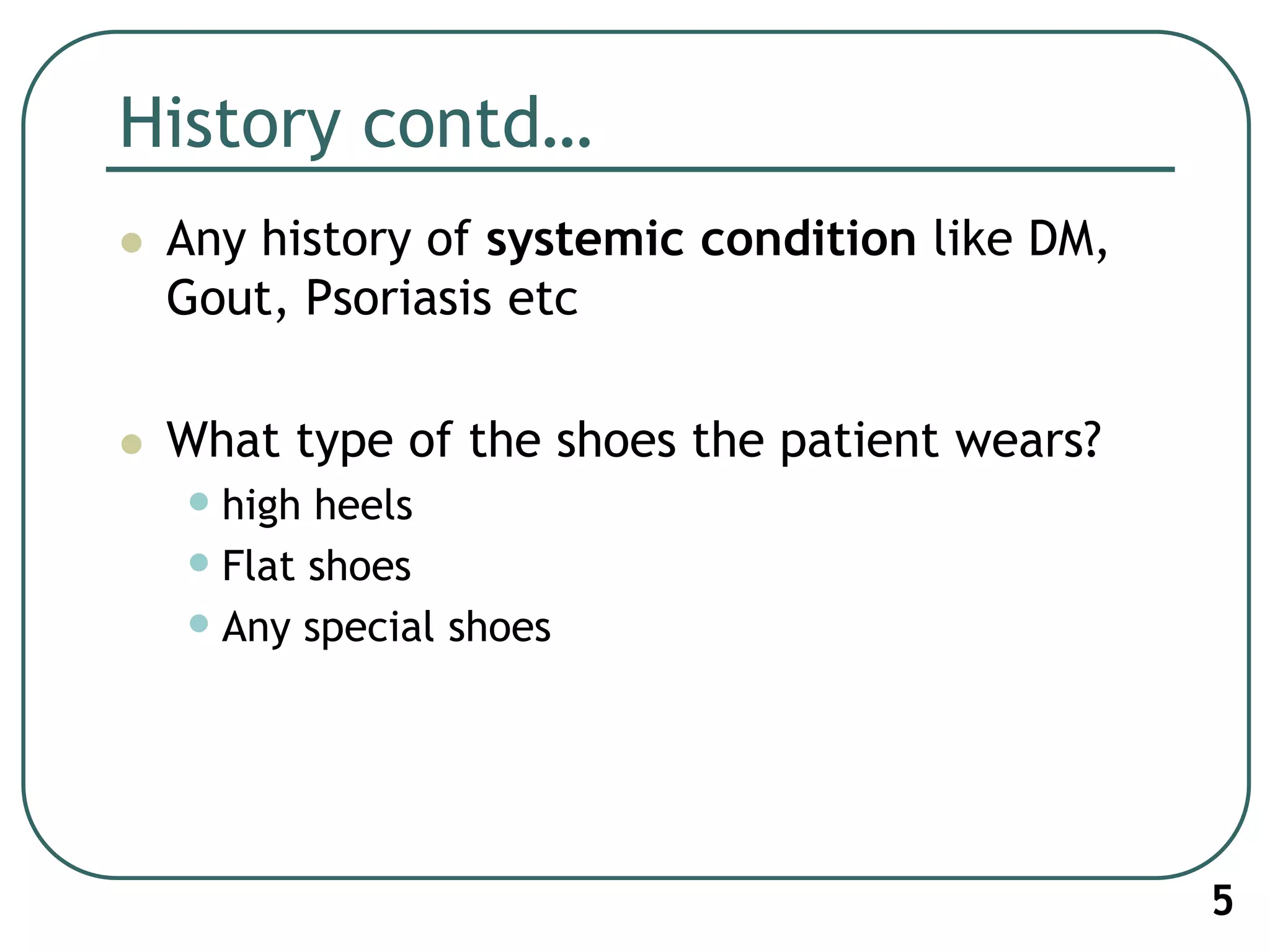 History contd…
 Any history of systemic condition like DM,
Gout, Psoriasis etc
 What type of the shoes the patient wears?
•high heels
•Flat shoes
•Any special shoes
5
 