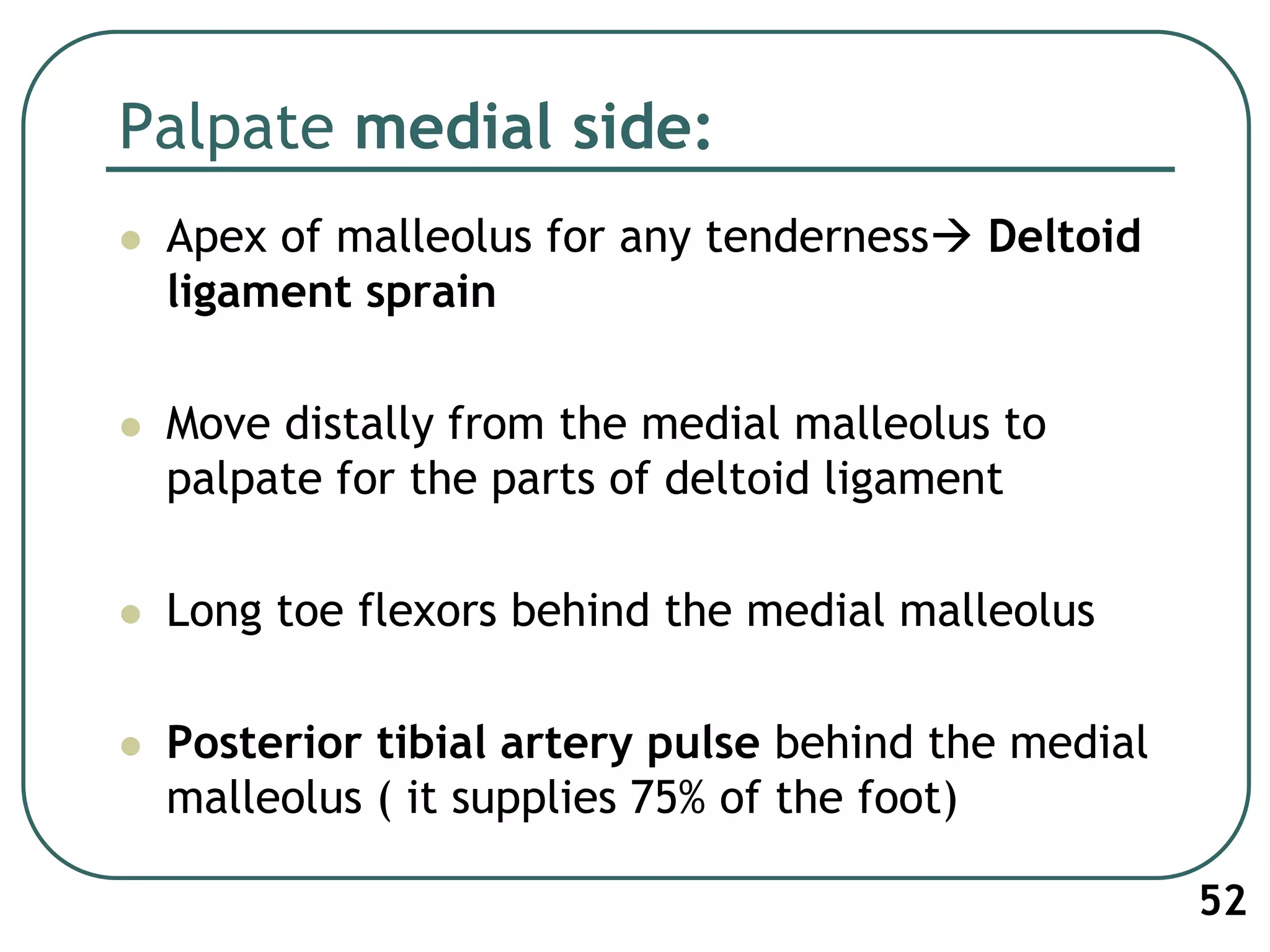 Palpate medial side:
 Apex of malleolus for any tenderness Deltoid
ligament sprain
 Move distally from the medial malleolus to
palpate for the parts of deltoid ligament
 Long toe flexors behind the medial malleolus
 Posterior tibial artery pulse behind the medial
malleolus ( it supplies 75% of the foot)
52
 