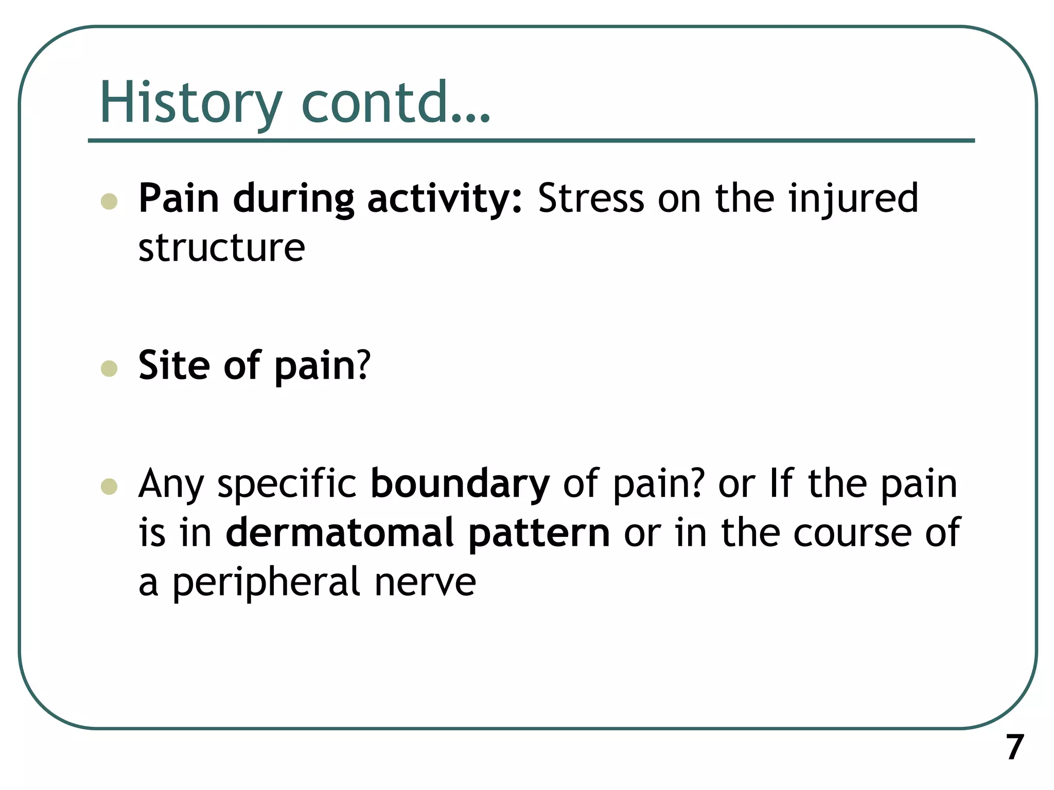 History contd…
 Pain during activity: Stress on the injured
structure
 Site of pain?
 Any specific boundary of pain? or If the pain
is in dermatomal pattern or in the course of
a peripheral nerve
7
 