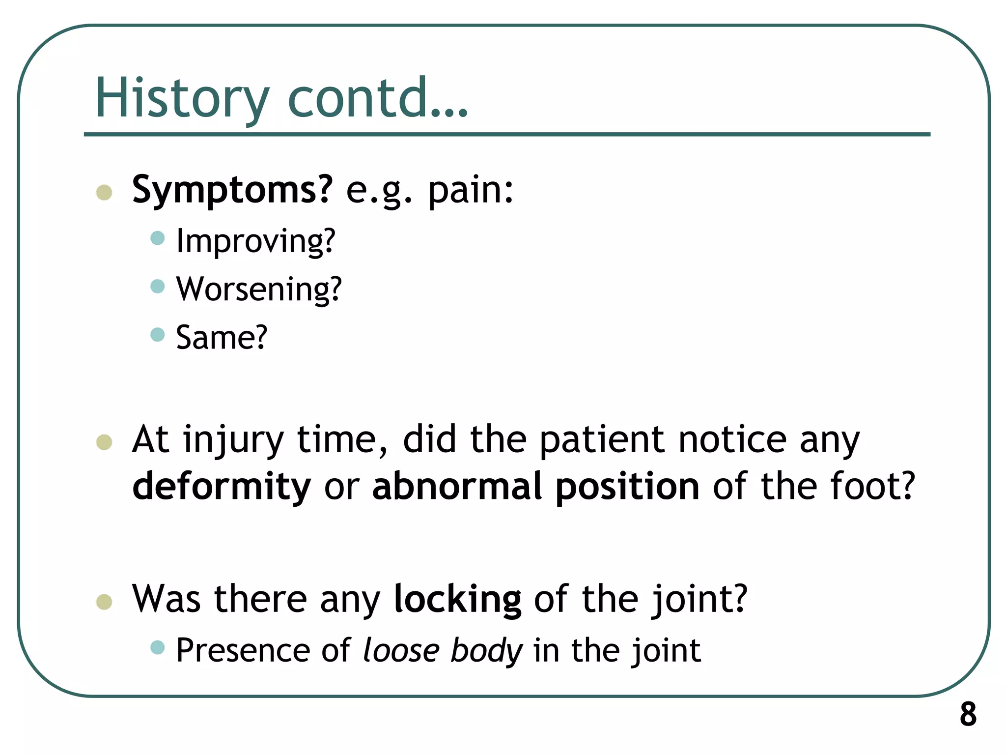 History contd…
 Symptoms? e.g. pain:
•Improving?
•Worsening?
•Same?
 At injury time, did the patient notice any
deformity or abnormal position of the foot?
 Was there any locking of the joint?
•Presence of loose body in the joint
8
 