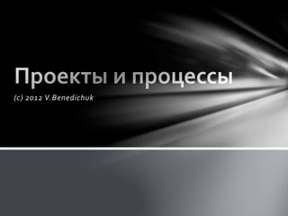 Проекты и
процессы
(С) 2012 V.BENEDICHUK
 