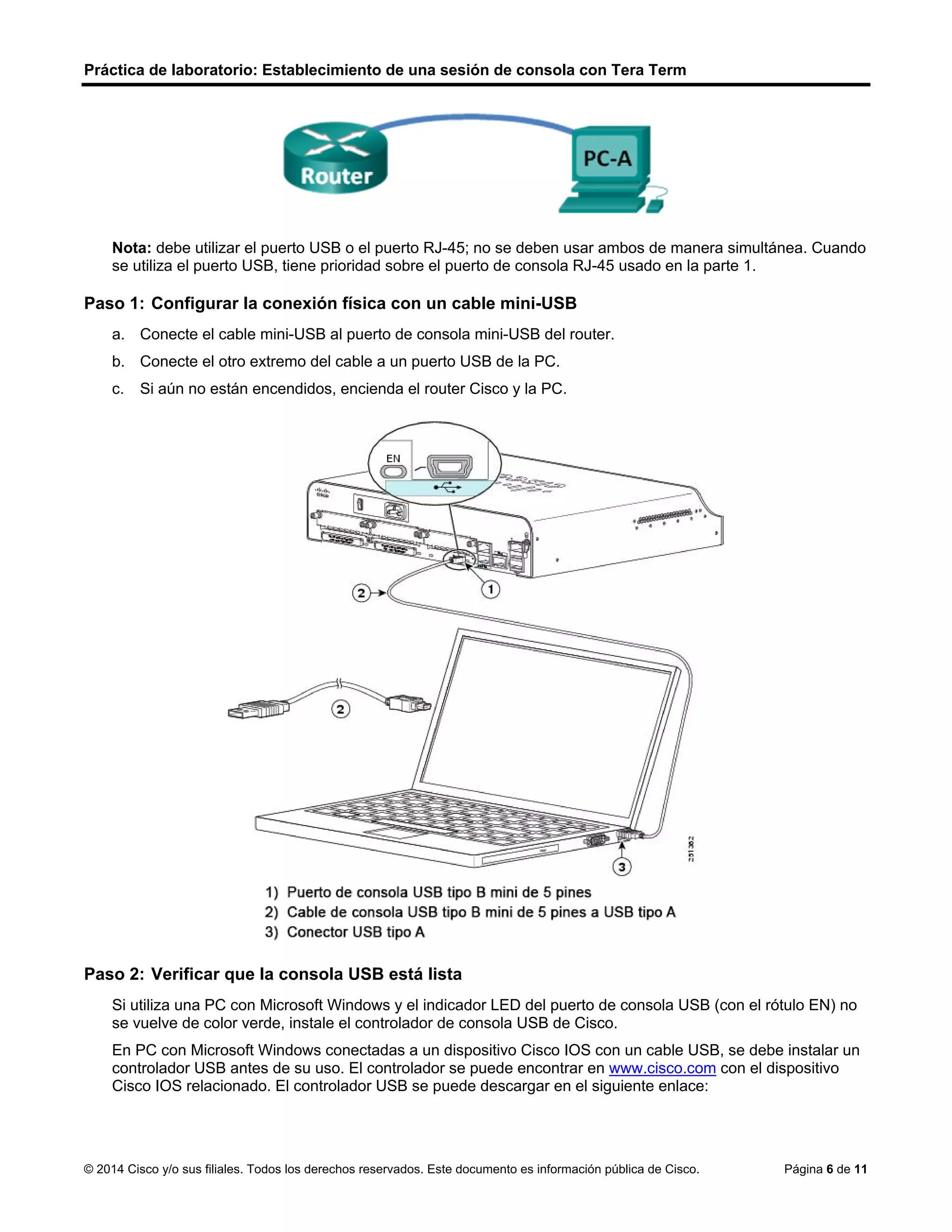 Práctica de laboratorio: Establecimiento de una sesión de consola con Tera Term
© 2014 Cisco y/o sus filiales. Todos los derechos reservados. Este documento es información pública de Cisco. Página 6 de 11
Nota: debe utilizar el puerto USB o el puerto RJ-45; no se deben usar ambos de manera simultánea. Cuando
se utiliza el puerto USB, tiene prioridad sobre el puerto de consola RJ-45 usado en la parte 1.
Paso 1: Configurar la conexión física con un cable mini-USB
a. Conecte el cable mini-USB al puerto de consola mini-USB del router.
b. Conecte el otro extremo del cable a un puerto USB de la PC.
c. Si aún no están encendidos, encienda el router Cisco y la PC.
Paso 2: Verificar que la consola USB está lista
Si utiliza una PC con Microsoft Windows y el indicador LED del puerto de consola USB (con el rótulo EN) no
se vuelve de color verde, instale el controlador de consola USB de Cisco.
En PC con Microsoft Windows conectadas a un dispositivo Cisco IOS con un cable USB, se debe instalar un
controlador USB antes de su uso. El controlador se puede encontrar en www.cisco.com con el dispositivo
Cisco IOS relacionado. El controlador USB se puede descargar en el siguiente enlace:
 