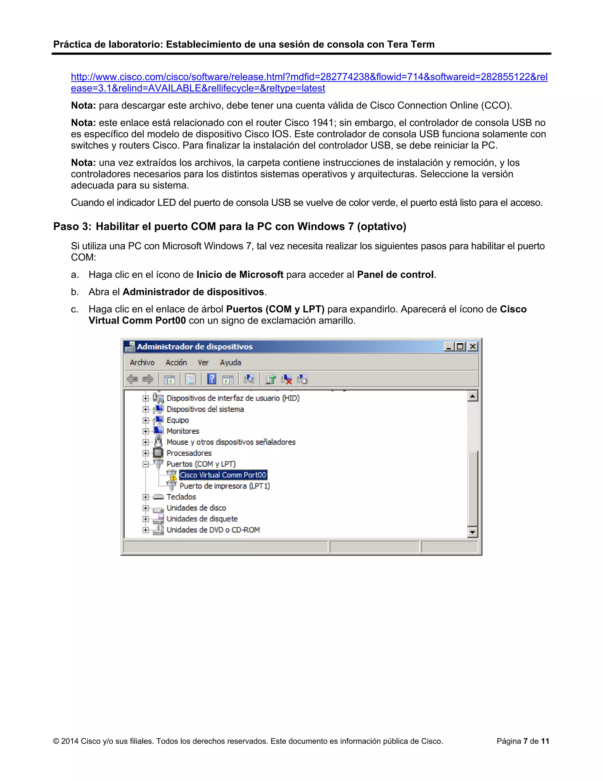 Práctica de laboratorio: Establecimiento de una sesión de consola con Tera Term
© 2014 Cisco y/o sus filiales. Todos los derechos reservados. Este documento es información pública de Cisco. Página 7 de 11
http://www.cisco.com/cisco/software/release.html?mdfid=282774238&flowid=714&softwareid=282855122&rel
ease=3.1&relind=AVAILABLE&rellifecycle=&reltype=latest
Nota: para descargar este archivo, debe tener una cuenta válida de Cisco Connection Online (CCO).
Nota: este enlace está relacionado con el router Cisco 1941; sin embargo, el controlador de consola USB no
es específico del modelo de dispositivo Cisco IOS. Este controlador de consola USB funciona solamente con
switches y routers Cisco. Para finalizar la instalación del controlador USB, se debe reiniciar la PC.
Nota: una vez extraídos los archivos, la carpeta contiene instrucciones de instalación y remoción, y los
controladores necesarios para los distintos sistemas operativos y arquitecturas. Seleccione la versión
adecuada para su sistema.
Cuando el indicador LED del puerto de consola USB se vuelve de color verde, el puerto está listo para el acceso.
Paso 3: Habilitar el puerto COM para la PC con Windows 7 (optativo)
Si utiliza una PC con Microsoft Windows 7, tal vez necesita realizar los siguientes pasos para habilitar el puerto
COM:
a. Haga clic en el ícono de Inicio de Microsoft para acceder al Panel de control.
b. Abra el Administrador de dispositivos.
c. Haga clic en el enlace de árbol Puertos (COM y LPT) para expandirlo. Aparecerá el ícono de Cisco
Virtual Comm Port00 con un signo de exclamación amarillo.
 