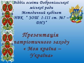 Відділ освіти Добропільської
міської ради
Методичний кабінет
НВК “ ЗОШ I-III ст. №7 –
ДНЗ”
Презентація
патріотичного заходу
« Моя країна –
Україна»
 