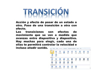 Acción y efecto de pasar de un estado a
otro. Paso de una transición a otra con
efecto.
Las transiciones son efectos de
movimiento que se ven a medida que
avanzas entre diapositiva y diapositiva.
Hay muchas para elegir, cada una de
ellas te permitirá controlar la velocidad e
incluso añadir sonido.
 