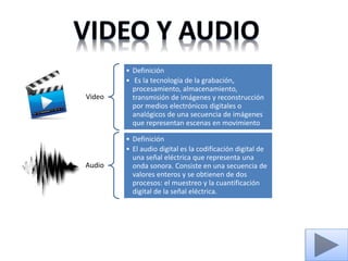 Video
• Definición
• Es la tecnología de la grabación,
procesamiento, almacenamiento,
transmisión de imágenes y reconstrucción
por medios electrónicos digitales o
analógicos de una secuencia de imágenes
que representan escenas en movimiento
Audio
• Definición
• El audio digital es la codificación digital de
una señal eléctrica que representa una
onda sonora. Consiste en una secuencia de
valores enteros y se obtienen de dos
procesos: el muestreo y la cuantificación
digital de la señal eléctrica.
 